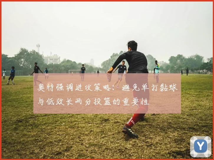 奥特强调进攻策略：避免单打黏球与低效长两分投篮的重要性