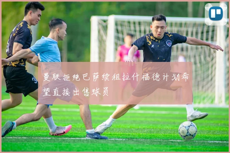 曼联拒绝巴萨续租拉什福德计划希望直接出售球员