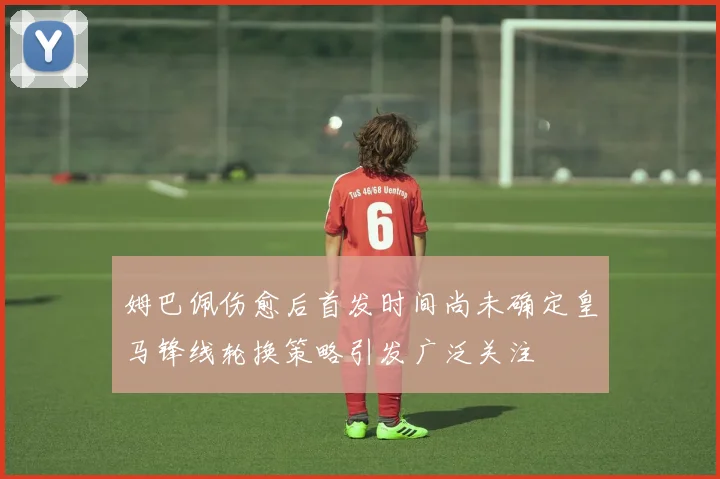 姆巴佩伤愈后首发时间尚未确定皇马锋线轮换策略引发广泛关注