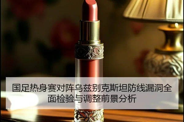 国足热身赛对阵乌兹别克斯坦防线漏洞全面检验与调整前景分析（kaiyun.comapp）